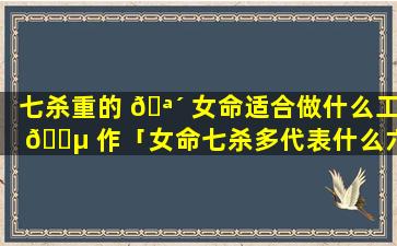 七杀重的 🪴 女命适合做什么工 🌵 作「女命七杀多代表什么六亲」